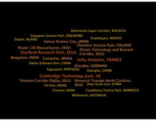 Multimedia Super Corridor, MALASYA
                                                          Corridor
             Singapore Science Park, SINGAPORE
  Dublin, IRLAND                                     Guadalajara, MEXICO
                  Kansai Science City, JAPAN
                                      Otaniemi Science Park, FINLAND
                                                         Park
    Route 128 Massachustes, EEUU
                                        Illinois Technology and Reseach
     Stanford Research Park, EEUU Corridor, EEUU
Bangalore, INDIA Campiñas, BRASIL
                                      Sofía Antípolis FRANCE
                                              Antípolis,
           Dalian Software Park, CHINA
                                           Dresden, GERMANY
                      Taguspark, PORTUGAL         Shanghai, CHINA
                  Cambridge T h l
                  C b id    Technology park, UK
                                          k
     Telecom Corridor Dallas, EEUU         Research Triangle North Carolina,
                     Tel Aviv, ISRAEL      EEUU Zhon Guan Cun, CHINA
                          Chennai,
                          Chennai INDIA           Casablanca Techno Park, MORROCO
                                                                    Park
                                         Melbourne, AUSTRALIA
 