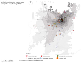 Mechanism for innovation structure of the 
Metropolitan Area of Santiago (MAS)




                                                        LEYEND

                                                                 Tech. & Business Parks                Business Incubators       Intellectual and Patents Institutions

                                                        A        Inno. & Tech. Transfer Centers   5b Technological Consortiums   Technology Nodes

                                                                 Time access to the New Business Center
Source: Blanco (2008)            5 5‐10 10‐20 20‐30 30‐60 60‐+
 