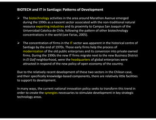 BIOTECH and IT in Santiago: Patterns of Development

 The biotechnology activities in the area around Marathon Avenue emerged 
  during the 1990s as a nascent sector associated with the non‐traditional natural 
  resource exporting industries and its proximity to Campus San Joaquin of the 
  Universidad Catolica de Chile, following the pattern of other biotechnology 
  Universidad Catolica de Chile following the pattern of other biotechnology
  concentrations in the world (see Farias, 2005). 

 The concentration of firms in the IT sector was apparent in the historical centre of 
  Santiago by the end of 1970s. Those early firms help the process of 
  modernization of the old public enterprises and its conversion into private‐owned 
  firms. During the 1990s the new IT firms migrate next to the new Business District 
  in El Golf neighborhood, were the headquarters of global enterprises were 
  in El Golf neighborhood were the headquarters of global enterprises were
  attracted in respond of the new policy of open economy of the country. 

Due to the relatively recent development of these two sectors in the Chilean case, 
and their specifically knowledge‐based components, there are relatively little facilities 
to support its development. 

In many ways, the current national innovation policy seeks to transform this trend in 
In many ways the current national innovation policy seeks to transform this trend in
order to create the synergies necessaries to stimulate development in key strategic 
technology areas. 
 