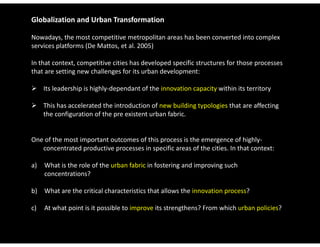 Globalization and Urban Transformation

Nowadays, the most competitive metropolitan areas has been converted into complex 
services platforms (De Mattos, et al. 2005)

In that context, competitive cities has developed specific structures for those processes 
In that context competitive cities has developed specific structures for those processes
that are setting new challenges for its urban development:

 Its leadership is highly‐dependant of the innovation capacity within its territory

 This has accelerated the introduction of new building typologies that are affecting 
  the configuration of the pre existent urban fabric. 


One of the most important outcomes of this process is the emergence of highly‐
   concentrated productive processes in specific areas of the cities. In that context:

a)   What is the role of the urban fabric in fostering and improving such 
     concentrations?

b)  What are the critical characteristics that allows the innovation process?

c)  At what point is it possible to improve its strengthens? From which urban policies? 
 