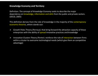 Knowledge Economy and Territory

Definition: The concept of Knowledge Economy seeks to describe the major 
dependency on knowledge, information and skills from the public and private sectors. 
(OECD, 2005)

This definition derives from the role of knowledge in the majority of the contemporary 
economic theories, where stands‐out:

 Growth Poles Theory (Perroux): that bring forward the attraction capacity of those 
  enterprises with the ability of spread innovative practices and knowledge

 Innovation Clusters Theory (Porter): reinforce the role of interaction between firms
  Innovation Clusters Theory (Porter): reinforce the role of interaction between firms 
  within a cluster to overcome technological needs (which give them an competitive 
  advantage)
 