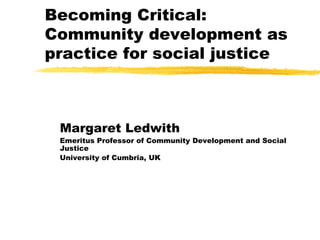 Becoming Critical: Community development as practice for social justice Margaret Ledwith Emeritus Professor of Community Development and Social Justice University of Cumbria, UK 