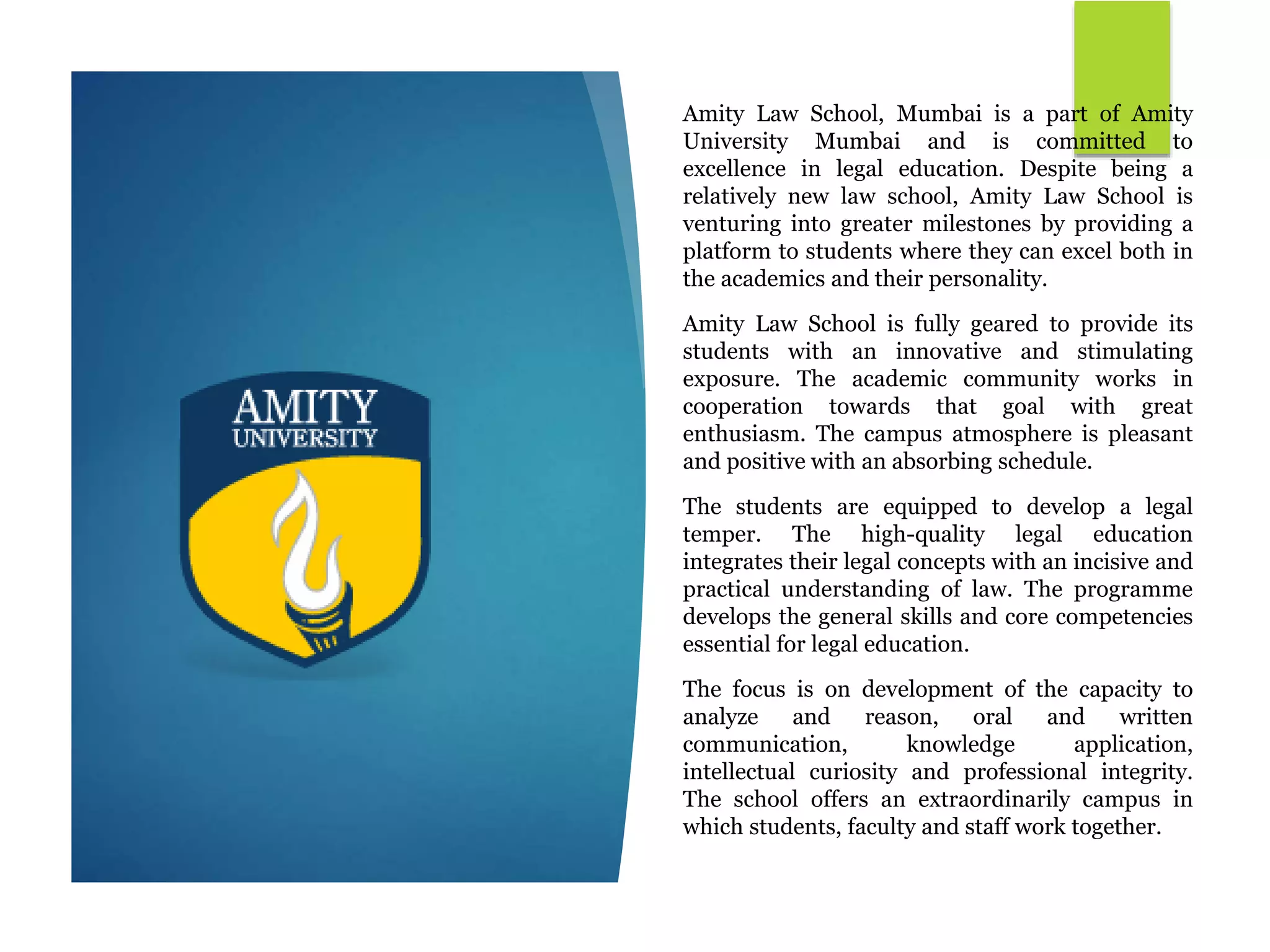 Amity Law School, Mumbai is a part of Amity
University Mumbai and is committed to
excellence in legal education. Despite being a
relatively new law school, Amity Law School is
venturing into greater milestones by providing a
platform to students where they can excel both in
the academics and their personality.
Amity Law School is fully geared to provide its
students with an innovative and stimulating
exposure. The academic community works in
cooperation towards that goal with great
enthusiasm. The campus atmosphere is pleasant
and positive with an absorbing schedule.
The students are equipped to develop a legal
temper. The high-quality legal education
integrates their legal concepts with an incisive and
practical understanding of law. The programme
develops the general skills and core competencies
essential for legal education.
The focus is on development of the capacity to
analyze and reason, oral and written
communication, knowledge application,
intellectual curiosity and professional integrity.
The school offers an extraordinarily campus in
which students, faculty and staff work together.
 