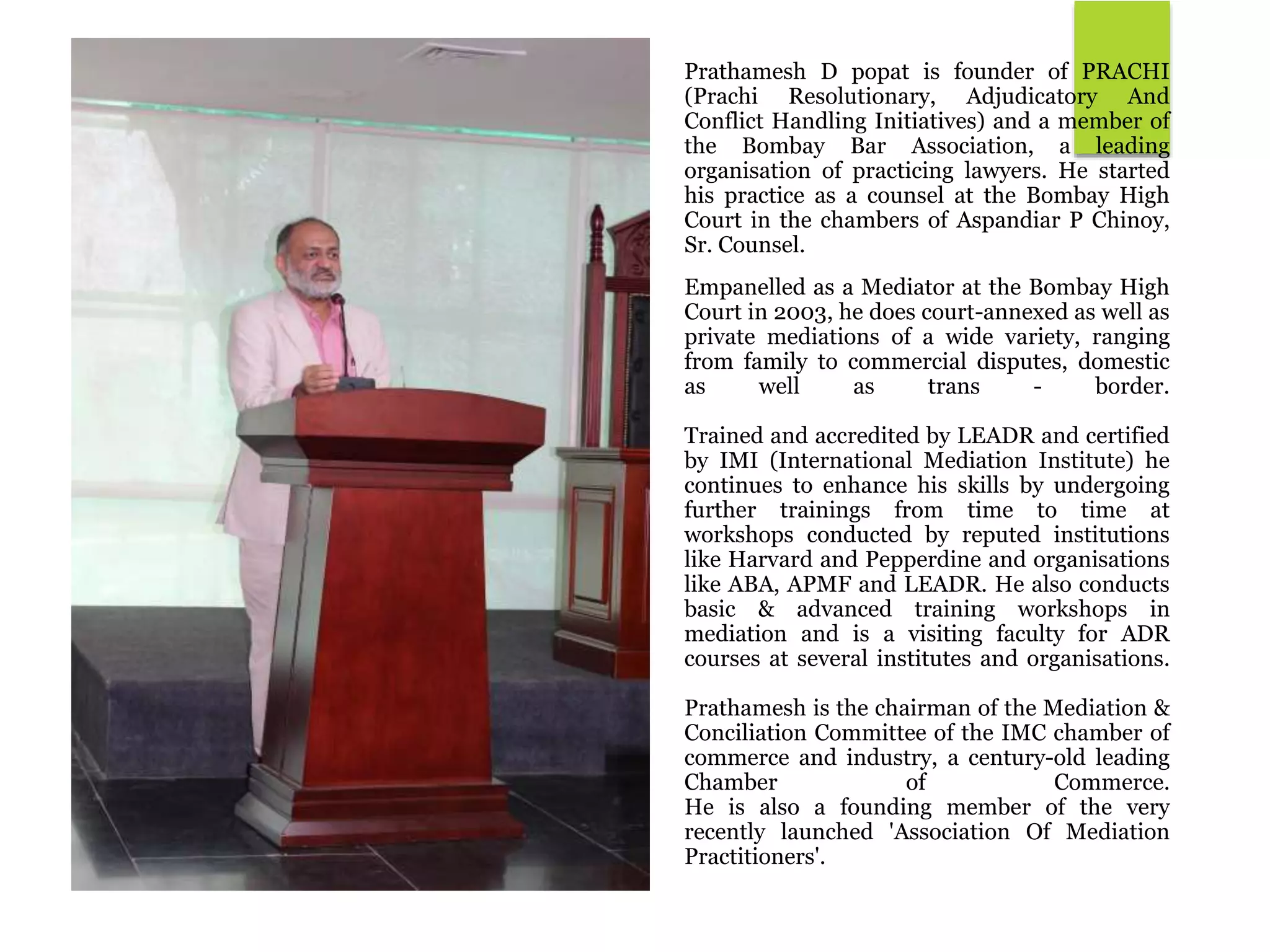 Prathamesh D popat is founder of PRACHI
(Prachi Resolutionary, Adjudicatory And
Conflict Handling Initiatives) and a member of
the Bombay Bar Association, a leading
organisation of practicing lawyers. He started
his practice as a counsel at the Bombay High
Court in the chambers of Aspandiar P Chinoy,
Sr. Counsel.
Empanelled as a Mediator at the Bombay High
Court in 2003, he does court-annexed as well as
private mediations of a wide variety, ranging
from family to commercial disputes, domestic
as well as trans - border.
Trained and accredited by LEADR and certified
by IMI (International Mediation Institute) he
continues to enhance his skills by undergoing
further trainings from time to time at
workshops conducted by reputed institutions
like Harvard and Pepperdine and organisations
like ABA, APMF and LEADR. He also conducts
basic & advanced training workshops in
mediation and is a visiting faculty for ADR
courses at several institutes and organisations.
Prathamesh is the chairman of the Mediation &
Conciliation Committee of the IMC chamber of
commerce and industry, a century-old leading
Chamber of Commerce.
He is also a founding member of the very
recently launched 'Association Of Mediation
Practitioners'.
 