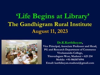 ‘Life Begins at Library’
The Gandhigram Rural Institute
August 11, 2023
Dr.K.Karthikeyan,
Vice Principal, Associate Professor and Head,
PG and Research Department of Commerce
Vivekananda College,
Tiruvedagam West, Madurai – 625 234
Mobile: +91-9865074994
Email: karthikeyan.madurai@gmail.com
 