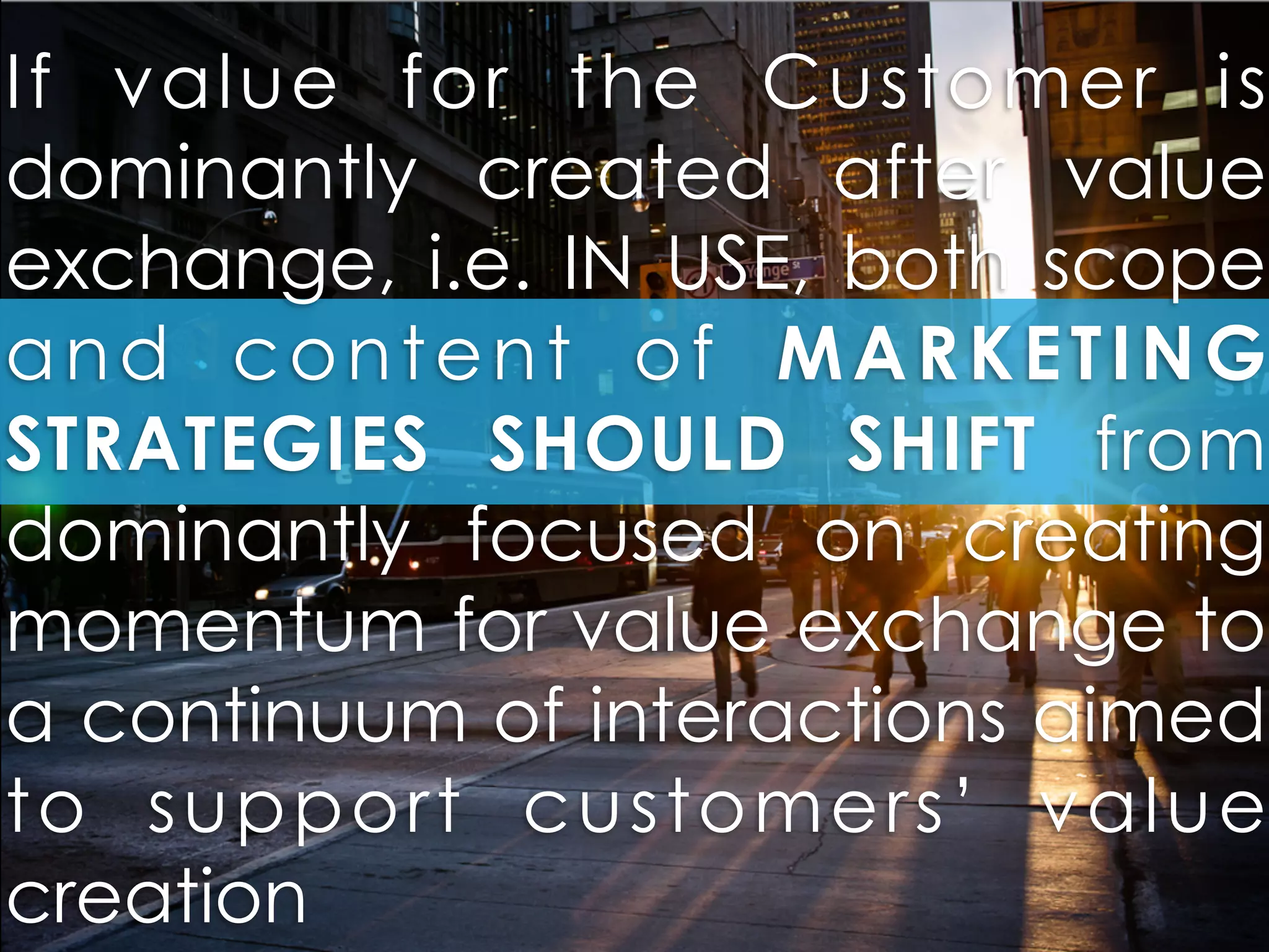 If value for the Customer is
dominantly created after value
exchange, i.e. IN USE, both scope
and content of MARKETING
STRATEGIES SHOULD SHIFT from
dominantly focused on creating
momentum for value exchange to
a continuum of interactions aimed
to support customers’ value
creation
 