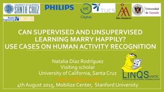 CAN SUPERVISED AND UNSUPERVISED
LEARNING MARRY HAPPILY?
USE CASES ON HUMAN ACTIVITY RECOGNITION
Natalia Díaz Rodríguez
Visiting scholar
University of California, Santa Cruz
nadrodri@ucsc.edu
4th August 2015, Mobilize Center, Stanford University
 