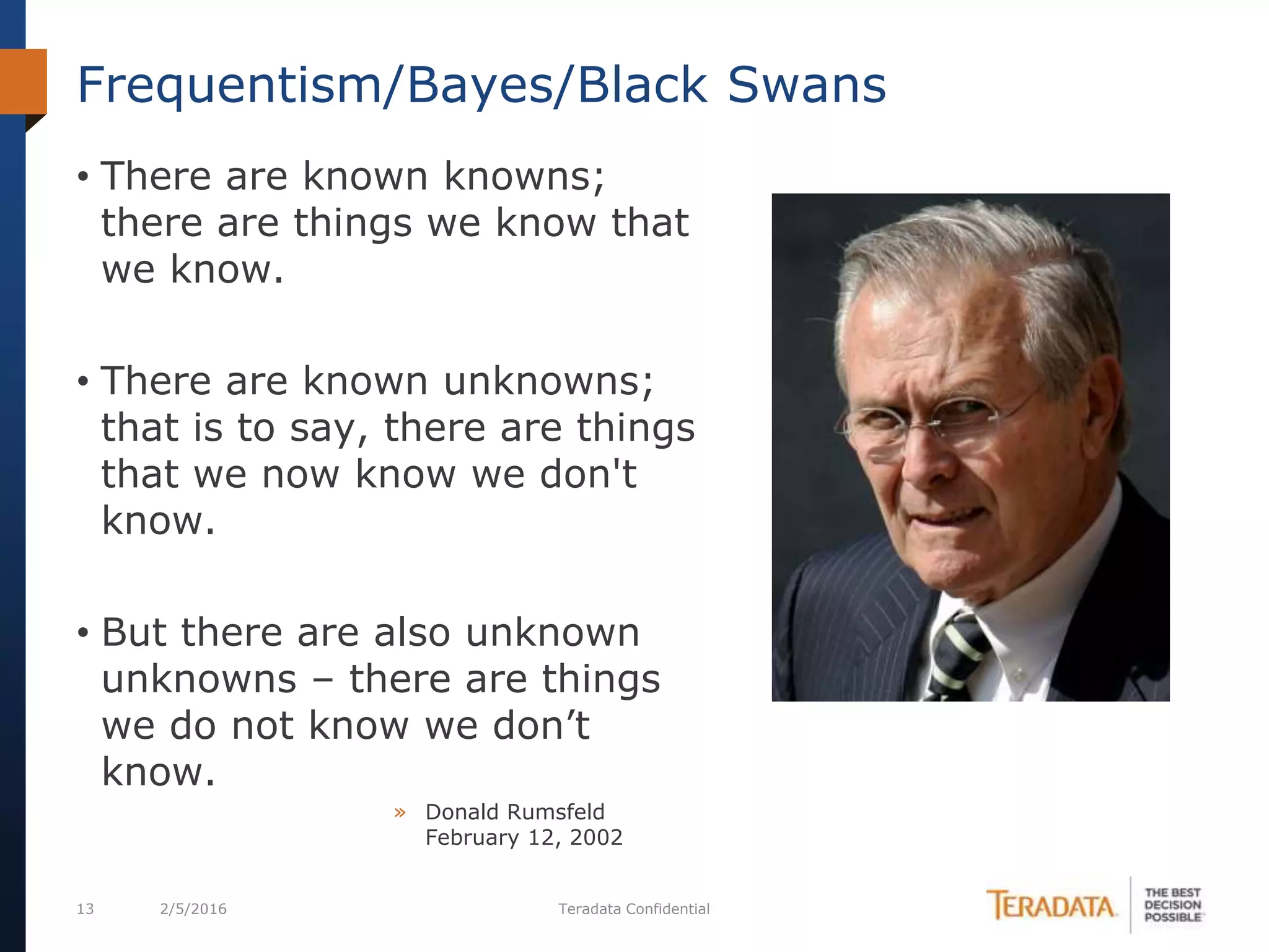 13 2/5/2016 Teradata Confidential
Frequentism/Bayes/Black Swans
• There are known knowns;
there are things we know that
we know.
• There are known unknowns;
that is to say, there are things
that we now know we don't
know.
• But there are also unknown
unknowns – there are things
we do not know we don’t
know.
» Donald Rumsfeld
February 12, 2002
 