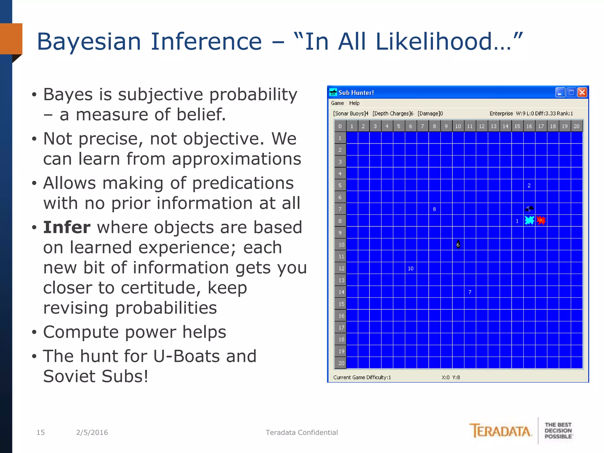 15 2/5/2016 Teradata Confidential
Bayesian Inference – “In All Likelihood…”
• Bayes is subjective probability
– a measure of belief.
• Not precise, not objective. We
can learn from approximations
• Allows making of predications
with no prior information at all
• Infer where objects are based
on learned experience; each
new bit of information gets you
closer to certitude, keep
revising probabilities
• Compute power helps
• The hunt for U-Boats and
Soviet Subs!
 