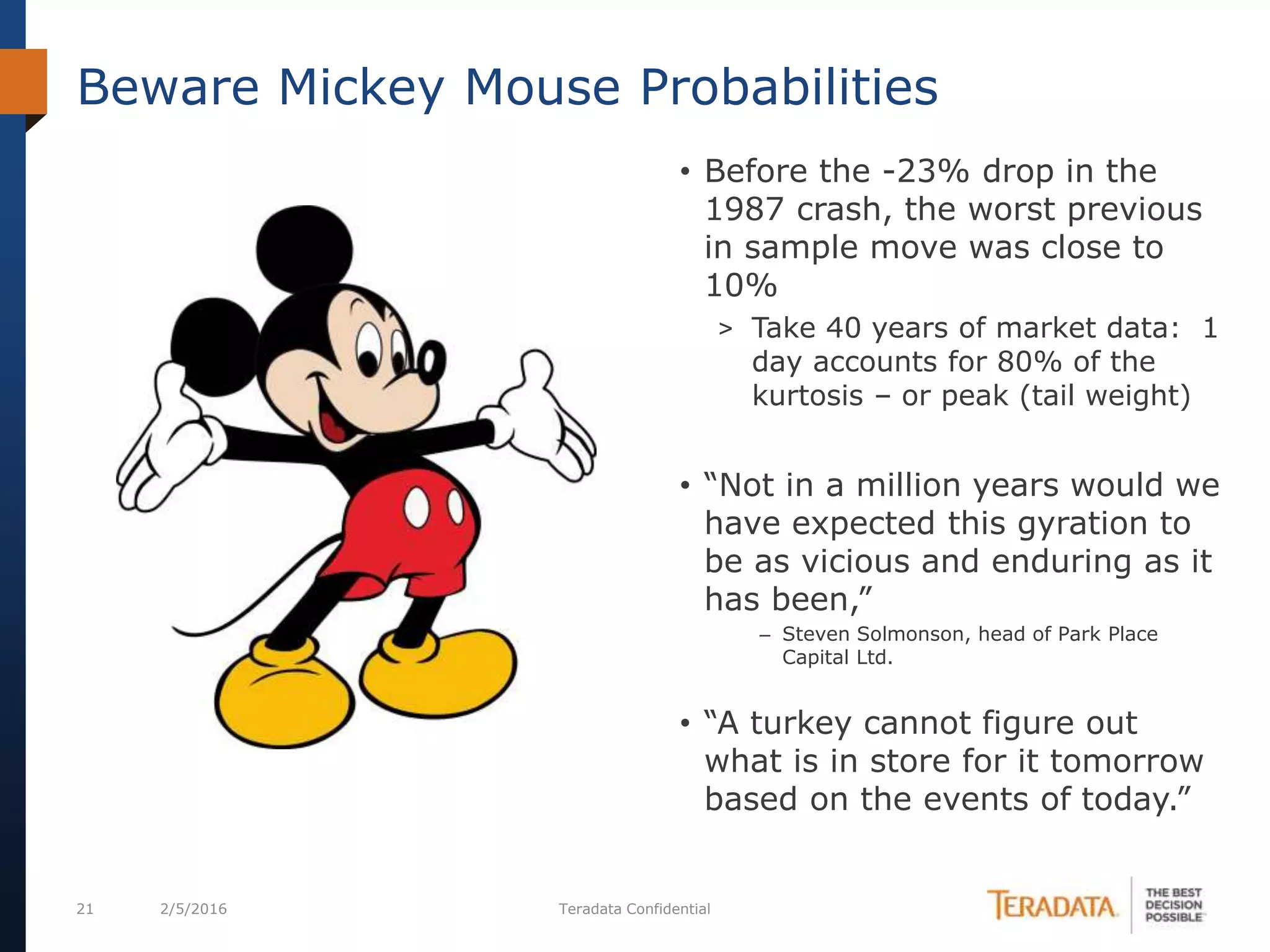21 2/5/2016 Teradata Confidential
Beware Mickey Mouse Probabilities
• Before the -23% drop in the
1987 crash, the worst previous
in sample move was close to
10%
> Take 40 years of market data: 1
day accounts for 80% of the
kurtosis – or peak (tail weight)
• “Not in a million years would we
have expected this gyration to
be as vicious and enduring as it
has been,”
– Steven Solmonson, head of Park Place
Capital Ltd.
• “A turkey cannot figure out
what is in store for it tomorrow
based on the events of today.”
 