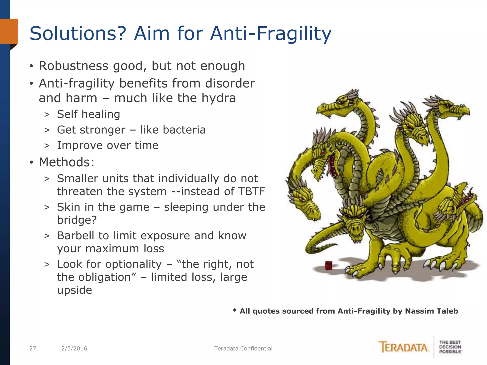 27 2/5/2016 Teradata Confidential
• Robustness good, but not enough
• Anti-fragility benefits from disorder
and harm – much like the hydra
> Self healing
> Get stronger – like bacteria
> Improve over time
• Methods:
> Smaller units that individually do not
threaten the system --instead of TBTF
> Skin in the game – sleeping under the
bridge?
> Barbell to limit exposure and know
your maximum loss
> Look for optionality – “the right, not
the obligation” – limited loss, large
upside
Solutions? Aim for Anti-Fragility
* All quotes sourced from Anti-Fragility by Nassim Taleb
 