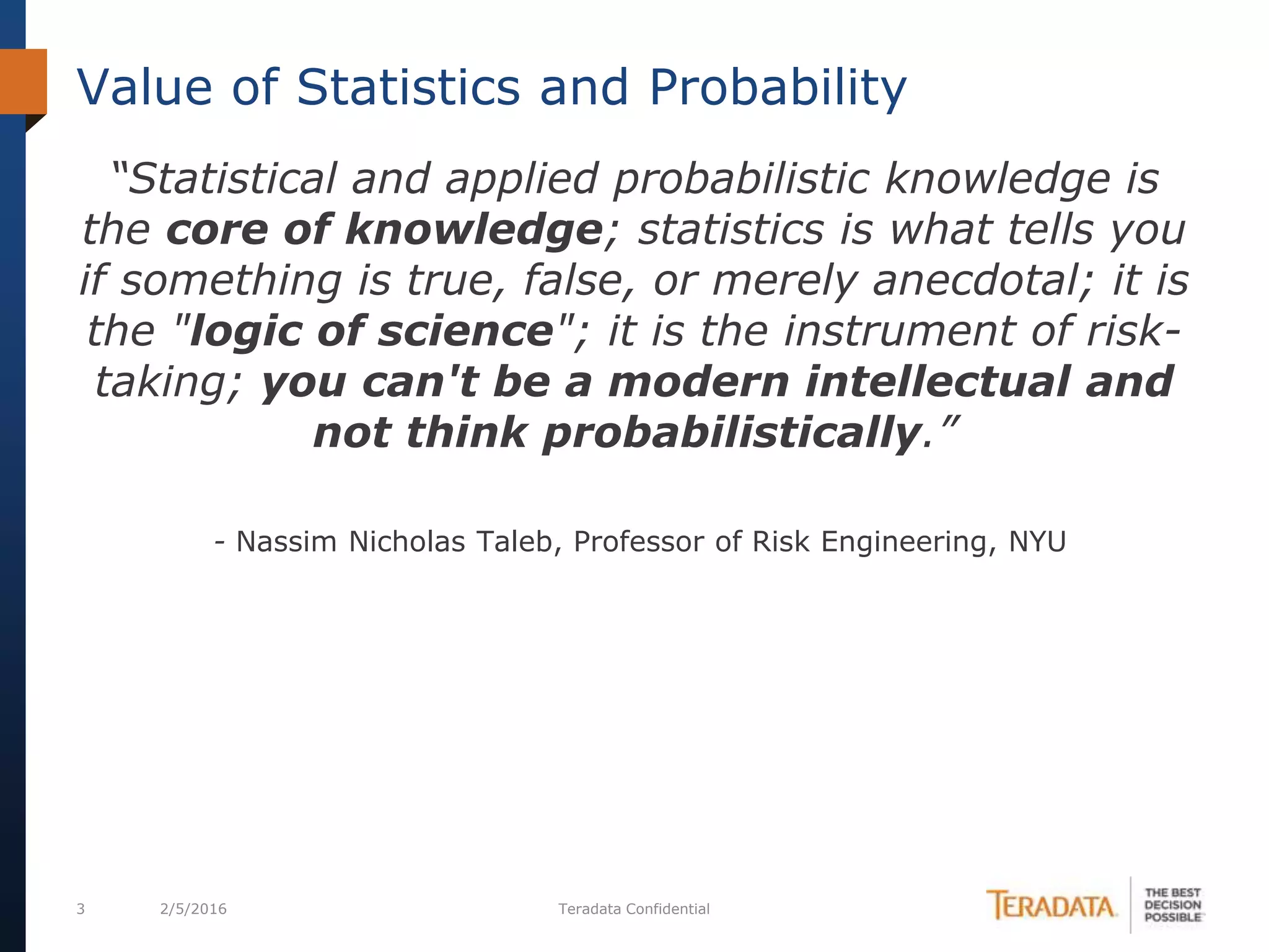 3 2/5/2016 Teradata Confidential
“Statistical and applied probabilistic knowledge is
the core of knowledge; statistics is what tells you
if something is true, false, or merely anecdotal; it is
the "logic of science"; it is the instrument of risk-
taking; you can't be a modern intellectual and
not think probabilistically.”
- Nassim Nicholas Taleb, Professor of Risk Engineering, NYU
Value of Statistics and Probability
 