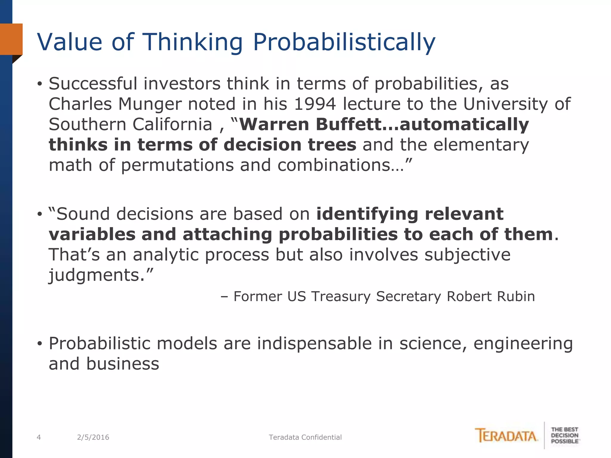 4 2/5/2016 Teradata Confidential
• Successful investors think in terms of probabilities, as
Charles Munger noted in his 1994 lecture to the University of
Southern California , “Warren Buffett…automatically
thinks in terms of decision trees and the elementary
math of permutations and combinations…”
• “Sound decisions are based on identifying relevant
variables and attaching probabilities to each of them.
That’s an analytic process but also involves subjective
judgments.”
– Former US Treasury Secretary Robert Rubin
• Probabilistic models are indispensable in science, engineering
and business
Value of Thinking Probabilistically
 