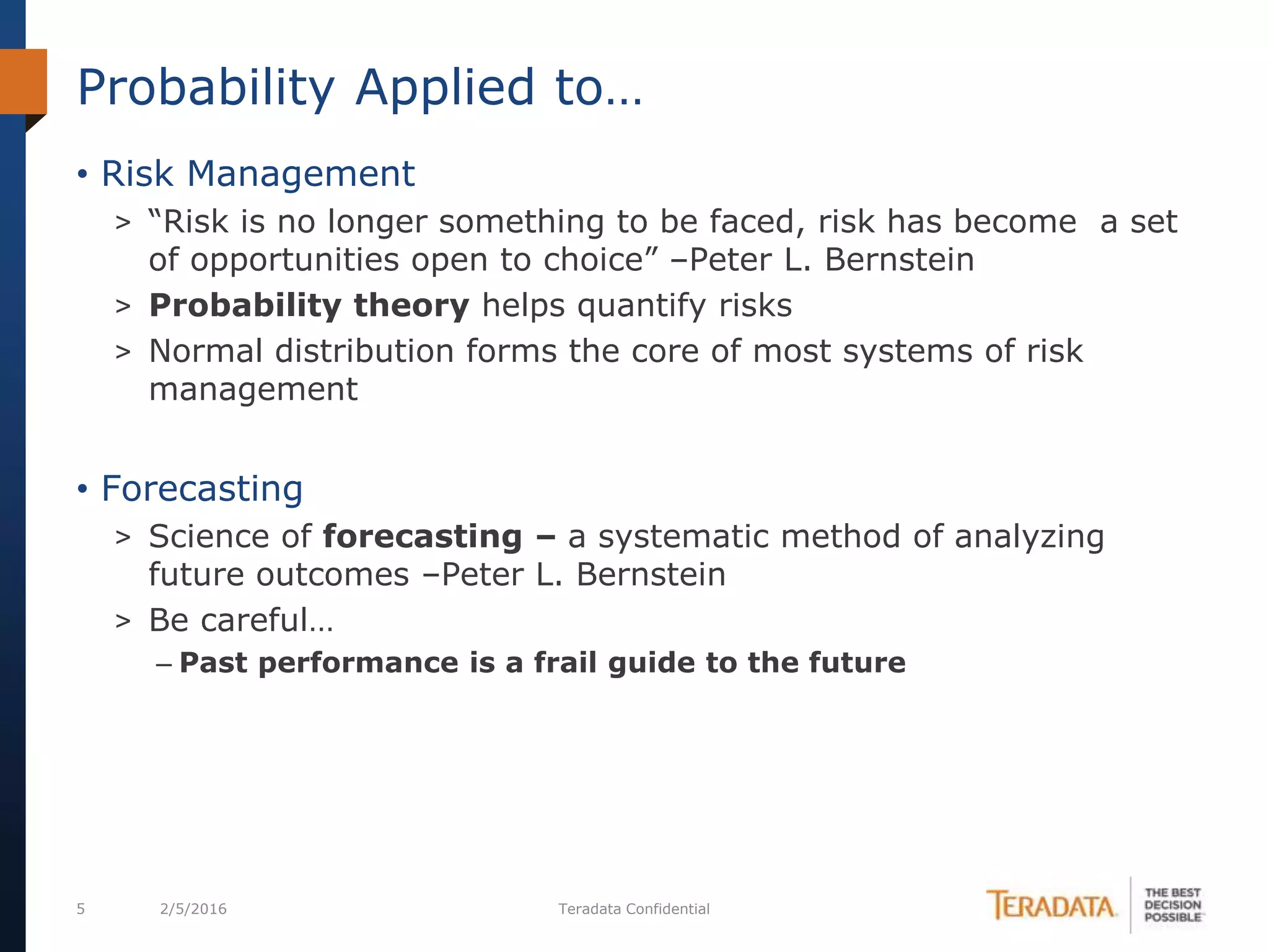 5 2/5/2016 Teradata Confidential
• Risk Management
> “Risk is no longer something to be faced, risk has become a set
of opportunities open to choice” –Peter L. Bernstein
> Probability theory helps quantify risks
> Normal distribution forms the core of most systems of risk
management
• Forecasting
> Science of forecasting – a systematic method of analyzing
future outcomes –Peter L. Bernstein
> Be careful…
– Past performance is a frail guide to the future
Probability Applied to…
 