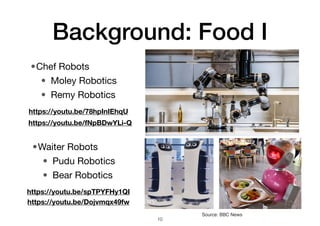 Background: Food I
•Chef Robots
• Moley Robotics
• Remy Robotics
10
Source: BBC News
https://youtu.be/78hpInIEhqU
•Waiter Robots
• Pudu Robotics
• Bear Robotics
https://youtu.be/spTPYFHy1QI
https://youtu.be/Dojvmqx49fw
https://youtu.be/fNpBDwYLi-Q
 
