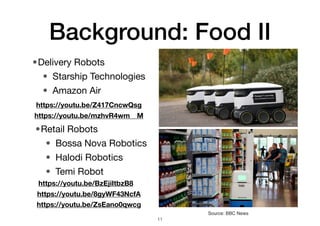 Background: Food II
•Delivery Robots
• Starship Technologies
• Amazon Air
11
Source: BBC News
•Retail Robots
• Bossa Nova Robotics
• Halodi Robotics
• Temi Robot
https://youtu.be/Z417CncwQsg
https://youtu.be/mzhvR4wm__M
https://youtu.be/BzEjiItbzB8
https://youtu.be/8gyWF43NcfA
https://youtu.be/ZsEano0qwcg
 