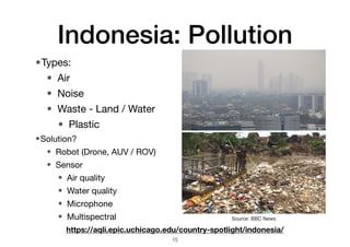 Indonesia: Pollution
•Types:
• Air
• Noise
• Waste - Land / Water
• Plastic
15
https://aqli.epic.uchicago.edu/country-spotlight/indonesia/
Source: BBC News
•Solution?
• Robot (Drone, AUV / ROV)
• Sensor
• Air quality
• Water quality
• Microphone
• Multispectral
 