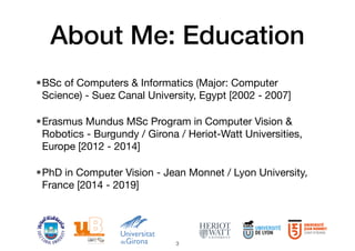 About Me: Education
•BSc of Computers & Informatics (Major: Computer
Science) - Suez Canal University, Egypt [2002 - 2007]
•Erasmus Mundus MSc Program in Computer Vision &
Robotics - Burgundy / Girona / Heriot-Watt Universities,
Europe [2012 - 2014]
•PhD in Computer Vision - Jean Monnet / Lyon University,
France [2014 - 2019]
3
 