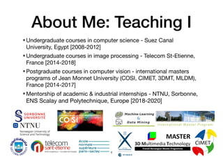 About Me: Teaching I
•Undergraduate courses in computer science - Suez Canal
University, Egypt [2008-2012]
•Undergraduate courses in image processing - Telecom St-Etienne,
France [2014-2018]
•Postgraduate courses in computer vision - international masters
programs of Jean Monnet University (COSI, CIMET, 3DMT, MLDM),
France [2014-2017]
•Mentorship of academic & industrial internships - NTNU, Sorbonne,
ENS Scalay and Polytechnique, Europe [2018-2020]
4
 