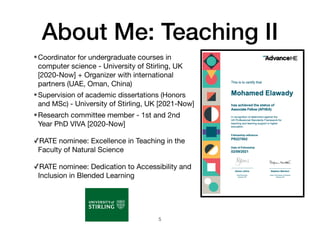 About Me: Teaching II
•Coordinator for undergraduate courses in
computer science - University of Stirling, UK
[2020-Now] + Organizer with international
partners (UAE, Oman, China)
•Supervision of academic dissertations (Honors
and MSc) - University of Stirling, UK [2021-Now]
•Research committee member - 1st and 2nd
Year PhD VIVA [2020-Now]
✓RATE nominee: Excellence in Teaching in the
Faculty of Natural Science
✓RATE nominee: Dedication to Accessibility and
Inclusion in Blended Learning
5
 