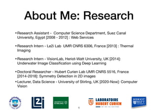 About Me: Research
•Research Assistant - Computer Science Department, Suez Canal
University, Egypt [2008 - 2012] : Web Services
•Research Intern - Le2i Lab UMR CNRS 6306, France [2013] : Thermal
Imaging
•Research Intern - VisionLab, Heriot-Watt University, UK [2014]:
Underwater Image Classi
fi
cation using Deep Learning
•Doctoral Researcher - Hubert Curien Lab UMR CNRS 5516, France
[2014-2018]: Symmetry Detection in 2D images
•Lecturer, Data Science - University of Stirling, UK [2020-Now]: Computer
Vision
6
 