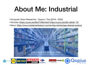 About Me: Industrial
•Computer Vision Researcher - Qopius / Trax [2018 - 2020]
•YouTube: [https://youtu.be/9Xo7YWbrVdU] [https://youtu.be/QD-xt8oW_T4]
•News: https://www.mediamarktsaturn.com/en/top-stories/app-desired-product
7
 