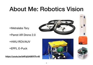 About Me: Robotics Vision
•Metralabs Tory
•Parrot AR Drone 2.0
•HWU ROV/AUV
•EPFL E-Puck
8
https://youtu.be/b4Fq5Jh08YI?t=45
 
