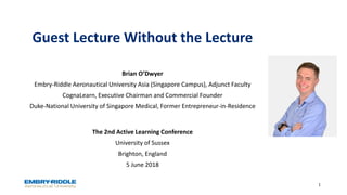 Guest Lecture Without the Lecture
The 2nd Active Learning Conference
University of Sussex
Brighton, England
5 June 2018
1
Brian O’Dwyer
Embry-Riddle Aeronautical University Asia (Singapore Campus), Adjunct Faculty
CognaLearn, Executive Chairman and Commercial Founder
Duke-National University of Singapore Medical, Former Entrepreneur-in-Residence
 