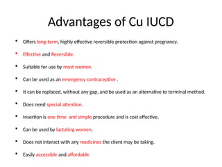 Advantages of Cu IUCD
 Offers long-term, highly effective reversible protection against pregnancy.
 Effective and Reversible.
 Suitable for use by most women.
 Can be used as an emergency contraceptive .
 It can be replaced, without any gap, and be used as an alternative to terminal method.
 Does need special attention.
 Insertion is one time and simple procedure and is cost effective.
 Can be used by lactating women.
 Does not interact with any medicines the client may be taking.
 Easily accessible and affordable
 