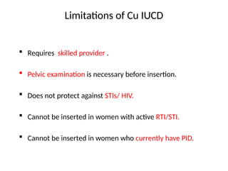 Limitations of Cu IUCD
 Requires skilled provider .
 Pelvic examination is necessary before insertion.
 Does not protect against STIs/ HIV.
 Cannot be inserted in women with active RTI/STI.
 Cannot be inserted in women who currently have PID.
 