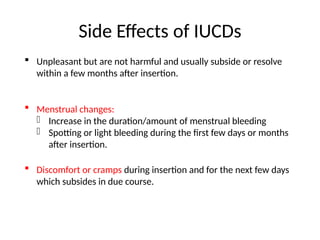 Side Effects of IUCDs
 Unpleasant but are not harmful and usually subside or resolve
within a few months after insertion.
 Menstrual changes:
- Increase in the duration/amount of menstrual bleeding
- Spotting or light bleeding during the first few days or months
after insertion.
 Discomfort or cramps during insertion and for the next few days
which subsides in due course.
 
