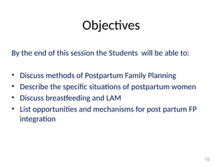 Objectives
By the end of this session the Students will be able to:
• Discuss methods of Postpartum Family Planning
• Describe the specific situations of postpartum women
• Discuss breastfeeding and LAM
• List opportunities and mechanisms for post partum FP
integration
19
 