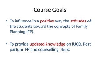 Course Goals
• To influence in a positive way the attitudes of
the students toward the concepts of Family
Planning (FP).
• To provide updated knowledge on IUCD, Post
partum FP and counselling skills.
 