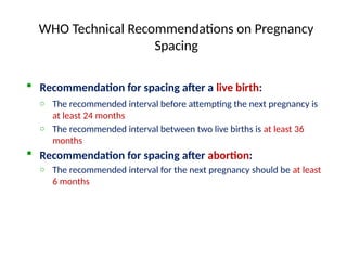 WHO Technical Recommendations on Pregnancy
Spacing
 Recommendation for spacing after a live birth:
o The recommended interval before attempting the next pregnancy is
at least 24 months
o The recommended interval between two live births is at least 36
months
 Recommendation for spacing after abortion:
o The recommended interval for the next pregnancy should be at least
6 months
 