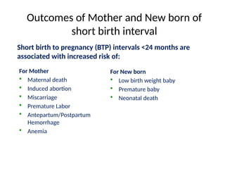 Outcomes of Mother and New born of
short birth interval
Short birth to pregnancy (BTP) intervals <24 months are
associated with increased risk of:
For Mother
 Maternal death
 Induced abortion
 Miscarriage
 Premature Labor
 Antepartum/Postpartum
Hemorrhage
 Anemia
For New born
 Low birth weight baby
 Premature baby
 Neonatal death
 