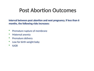 Post Abortion Outcomes
Interval between post abortion and next pregnancy, if less than 6
months, the following risks increases:
 Premature rupture of membrane
 Maternal anemia
 Premature delivery
 Low for birth weight baby
 IUGR
 