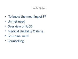 Learning Objectives
• To know the meaning of FP
• Unmet need
• Overview of IUCD
• Medical Eligibility Criteria
• Post-partum FP
• Counselling
 