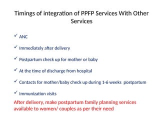 Timings of integration of PPFP Services With Other
Services
 ANC
 Immediately after delivery
 Postpartum check up for mother or baby
 At the time of discharge from hospital
 Contacts for mother/baby check up during 1-6 weeks postpartum
 Immunization visits
After delivery, make postpartum family planning services
available to women/ couples as per their need
 