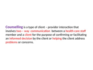 Counselling is a type of client – provider interaction that
involves two – way communication between a health care staff
member and a client for the purpose of confirming or facilitating
an informed decision by the client or helping the client address
problems or concerns.
 
