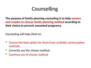 Counselling
The purpose of family planning counseling is to help women
and couples to choose family planning method according to
their choice to prevent unwanted pregnancy.
Counseling will help client to:
 Choose the best option for them from available contraceptive
methods
 Correctly use the chosen method
 Continue use of chosen method
 