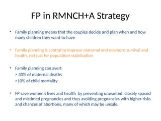 FP in RMNCH+A Strategy
• Family planning means that the couples decide and plan when and how
many children they want to have
• Family planning is central to improve maternal and newborn survival and
health, not just for population stabilization
• Family planning can avert
> 30% of maternal deaths
>10% of child mortality
• FP save women’s lives and health by preventing unwanted, closely spaced
and mistimed pregnancies and thus avoiding pregnancies with higher risks
and chances of abortions, many of which may be unsafe.
 