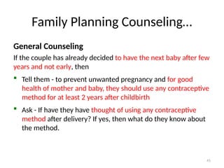 Family Planning Counseling…
General Counseling
If the couple has already decided to have the next baby after few
years and not early, then
 Tell them - to prevent unwanted pregnancy and for good
health of mother and baby, they should use any contraceptive
method for at least 2 years after childbirth
 Ask - If have they have thought of using any contraceptive
method after delivery? If yes, then what do they know about
the method.
41
 
