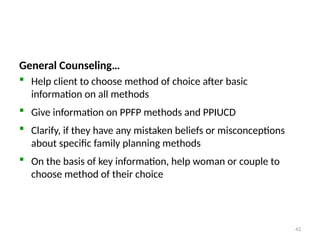 Family Planning Counseling…
General Counseling…
 Help client to choose method of choice after basic
information on all methods
 Give information on PPFP methods and PPIUCD
 Clarify, if they have any mistaken beliefs or misconceptions
about specific family planning methods
 On the basis of key information, help woman or couple to
choose method of their choice
42
 