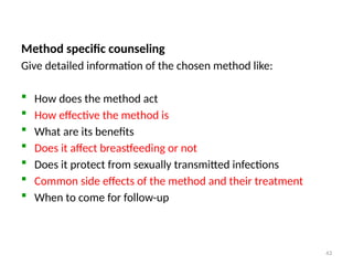 Family Planning Counseling…
Method specific counseling
Give detailed information of the chosen method like:
 How does the method act
 How effective the method is
 What are its benefits
 Does it affect breastfeeding or not
 Does it protect from sexually transmitted infections
 Common side effects of the method and their treatment
 When to come for follow-up
43
 