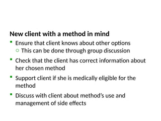 New client with a method in mind
 Ensure that client knows about other options
o This can be done through group discussion
 Check that the client has correct information about
her chosen method
 Support client if she is medically eligible for the
method
 Discuss with client about method’s use and
management of side effects
 