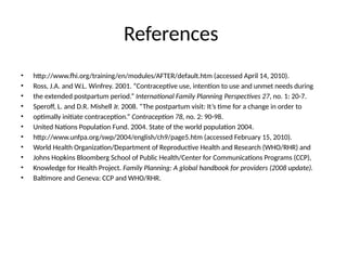 References
• http://www.fhi.org/training/en/modules/AFTER/default.htm (accessed April 14, 2010).
• Ross, J.A. and W.L. Winfrey. 2001. “Contraceptive use, intention to use and unmet needs during
• the extended postpartum period.” International Family Planning Perspectives 27, no. 1: 20-7.
• Speroff, L. and D.R. Mishell Jr. 2008. “The postpartum visit: It’s time for a change in order to
• optimally initiate contraception.” Contraception 78, no. 2: 90-98.
• United Nations Population Fund. 2004. State of the world population 2004.
• http://www.unfpa.org/swp/2004/english/ch9/page5.htm (accessed February 15, 2010).
• World Health Organization/Department of Reproductive Health and Research (WHO/RHR) and
• Johns Hopkins Bloomberg School of Public Health/Center for Communications Programs (CCP),
• Knowledge for Health Project. Family Planning: A global handbook for providers (2008 update).
• Baltimore and Geneva: CCP and WHO/RHR.
 
