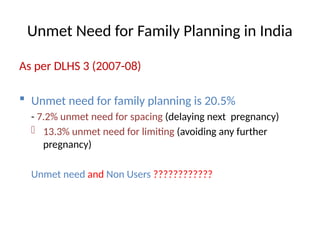 Unmet Need for Family Planning in India
As per DLHS 3 (2007-08)
 Unmet need for family planning is 20.5%
- 7.2% unmet need for spacing (delaying next pregnancy)
- 13.3% unmet need for limiting (avoiding any further
pregnancy)
Unmet need and Non Users ????????????
 