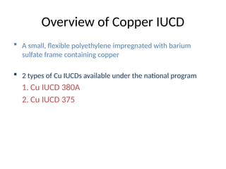 Overview of Copper IUCD
 A small, flexible polyethylene impregnated with barium
sulfate frame containing copper
 2 types of Cu IUCDs available under the national program
1. Cu IUCD 380A
2. Cu IUCD 375
 