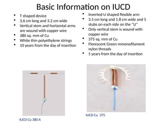 Basic Information on IUCD
 T shaped device
 3.6 cm long and 3.2 cm wide
 Vertical stem and horizontal arms
are wound with copper wire
 380 sq. mm of Cu
 White thin polyethylene strings
 10 years from the day of insertion
 Inverted U shaped flexible arm
 3.5 cm long and 1.8 cm wide and 5
stubs on each side on the “U”
 Only vertical stem is wound with
copper wire
 375 sq. mm of Cu
 Florescent Green mmonofilament
nylon threads
 5 years from the day of insertion
IUCD Cu 380 A
IUCD Cu 375
 