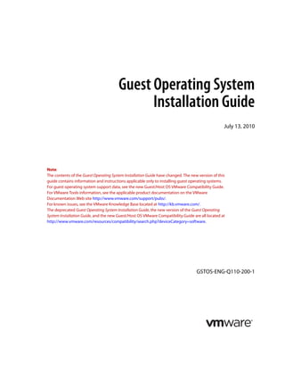 Guest Operating System
Installation Guide
July 13, 2010

Note:
The contents of the Guest Operating System Installation Guide have changed. The new version of this
guide contains information and instructions applicable only to installing guest operating systems.
For guest operating system support data, see the new Guest/Host OS VMware Compatibility Guide.
For VMware Tools information, see the applicable product documentation on the VMware
Documentation Web site http://www.vmware.com/support/pubs/.
For known issues, see the VMware Knowledge Base located at http://kb.vmware.com/.
The deprecated Guest Operating System Installation Guide, the new version of the Guest Operating
System Installation Guide, and the new Guest/Host OS VMware Compatibility Guide are all located at
http://www.vmware.com/resources/compatibility/search.php?deviceCategory=software.

GSTOS-ENG-Q110-200-1

 